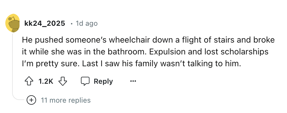 number - kk24 2025 . 1d ago He pushed someone's wheelchair down a flight of stairs and broke it while she was in the bathroom. Expulsion and lost scholarships I'm pretty sure. Last I saw his family wasn't talking to him. ... 11 more replies